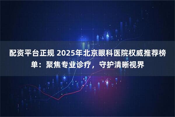 配资平台正规 2025年北京眼科医院权威推荐榜单：聚焦专业诊疗，守护清晰视界
