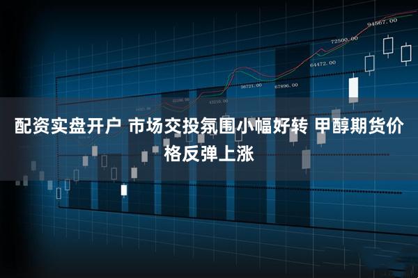 配资实盘开户 市场交投氛围小幅好转 甲醇期货价格反弹上涨