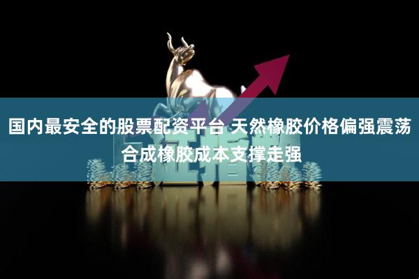 国内最安全的股票配资平台 天然橡胶价格偏强震荡 合成橡胶成本支撑走强