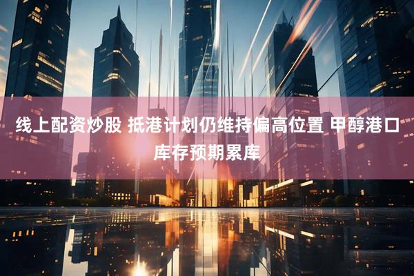线上配资炒股 抵港计划仍维持偏高位置 甲醇港口库存预期累库