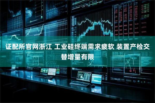 证配所官网浙江 工业硅终端需求疲软 装置产检交替增量有限