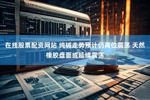 在线股票配资网站 纯碱走势预计仍高位震荡 天然橡胶盘面或延续震荡