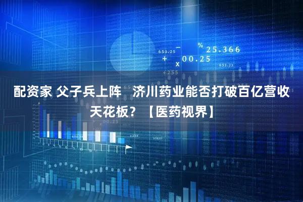 配资家 父子兵上阵   济川药业能否打破百亿营收天花板？【医药视界】
