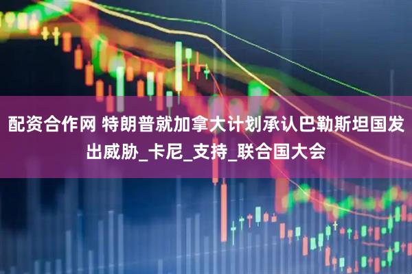 配资合作网 特朗普就加拿大计划承认巴勒斯坦国发出威胁_卡尼_支持_联合国大会