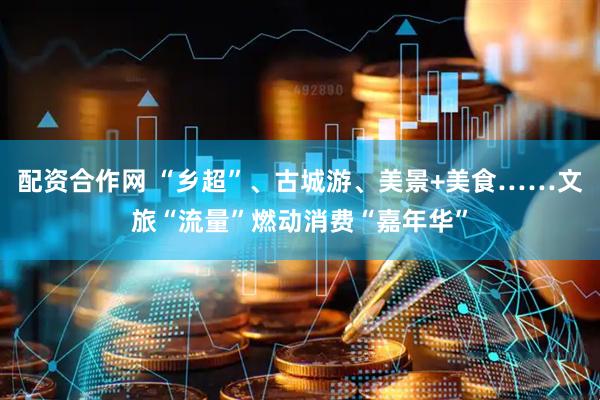 配资合作网 “乡超”、古城游、美景+美食……文旅“流量”燃动消费“嘉年华”