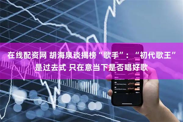 在线配资网 胡海泉谈揭榜“歌手”：“初代歌王”是过去式 只在意当下是否唱好歌