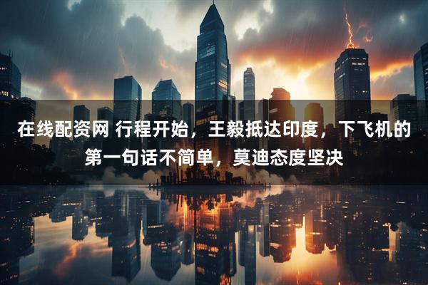 在线配资网 行程开始，王毅抵达印度，下飞机的第一句话不简单，莫迪态度坚决