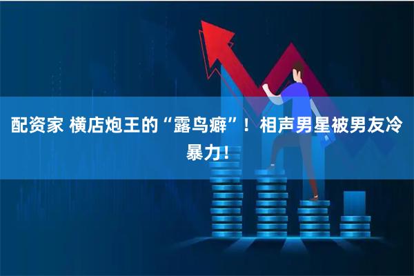配资家 横店炮王的“露鸟癖”！相声男星被男友冷暴力！