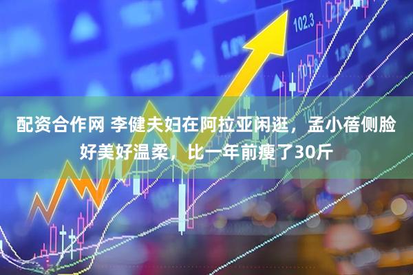 配资合作网 李健夫妇在阿拉亚闲逛，孟小蓓侧脸好美好温柔，比一年前瘦了30斤
