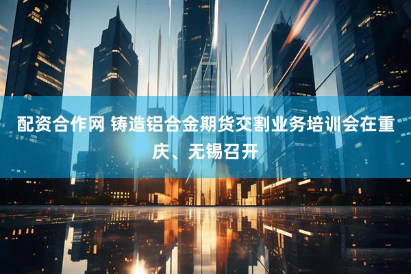 配资合作网 铸造铝合金期货交割业务培训会在重庆、无锡召开