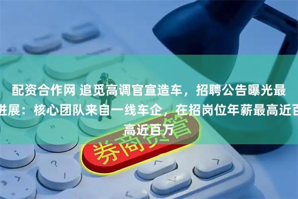 配资合作网 追觅高调官宣造车，招聘公告曝光最新进展：核心团队来自一线车企，在招岗位年薪最高近百万