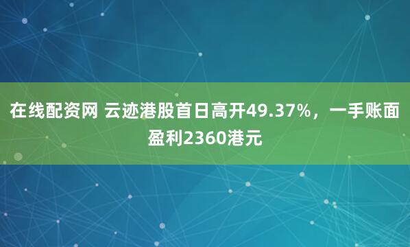 在线配资网 云迹港股首日高开49.37%，一手账面盈利2360港元