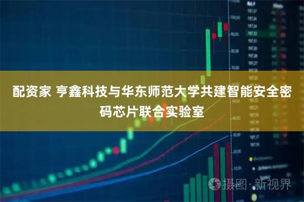 配资家 亨鑫科技与华东师范大学共建智能安全密码芯片联合实验室