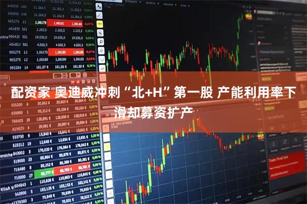 配资家 奥迪威冲刺“北+H”第一股 产能利用率下滑却募资扩产