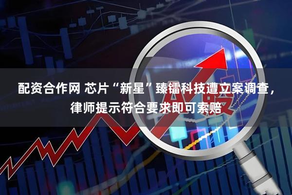 配资合作网 芯片“新星”臻镭科技遭立案调查，律师提示符合要求即可索赔