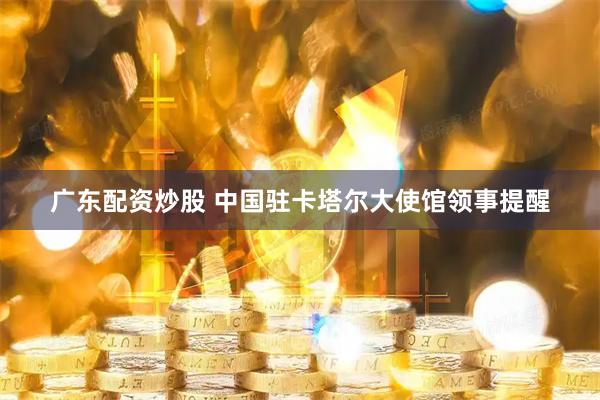 广东配资炒股 中国驻卡塔尔大使馆领事提醒
