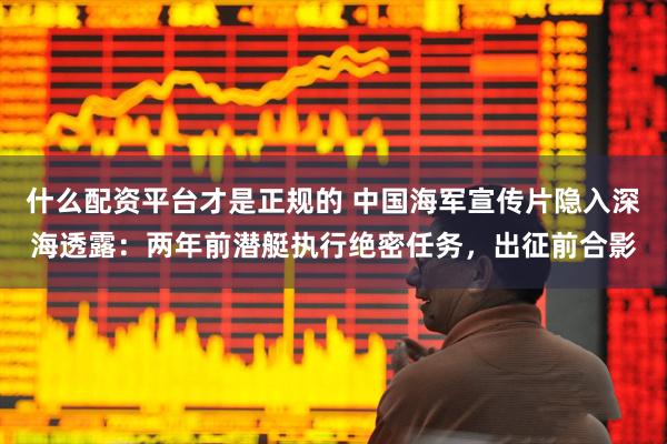什么配资平台才是正规的 中国海军宣传片隐入深海透露：两年前潜艇执行绝密任务，出征前合影