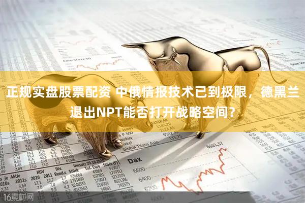 正规实盘股票配资 中俄情报技术已到极限，德黑兰退出NPT能否打开战略空间？