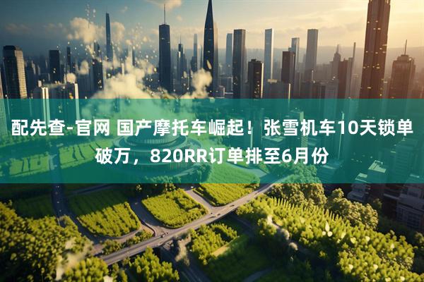 配先查-官网 国产摩托车崛起！张雪机车10天锁单破万，820RR订单排至6月份
