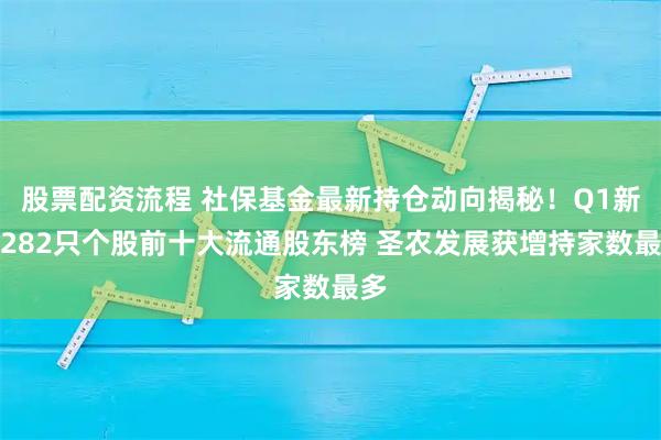 股票配资流程 社保基金最新持仓动向揭秘！Q1新进282只个股前十大流通股东榜 圣农发展获增持家数最多