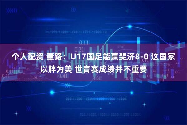 个人配资 董路：U17国足能赢斐济8-0 这国家以胖为美 世青赛成绩并不重要