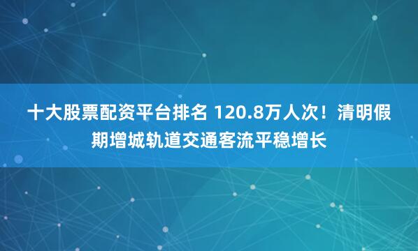 十大股票配资平台排名 120.8万人次！清明假期增城轨道交通客流平稳增长