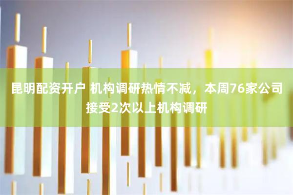 昆明配资开户 机构调研热情不减，本周76家公司接受2次以上机构调研