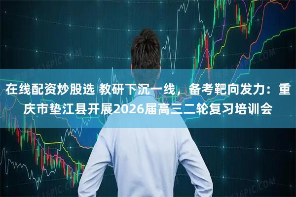 在线配资炒股选 教研下沉一线，备考靶向发力：重庆市垫江县开展2026届高三二轮复习培训会