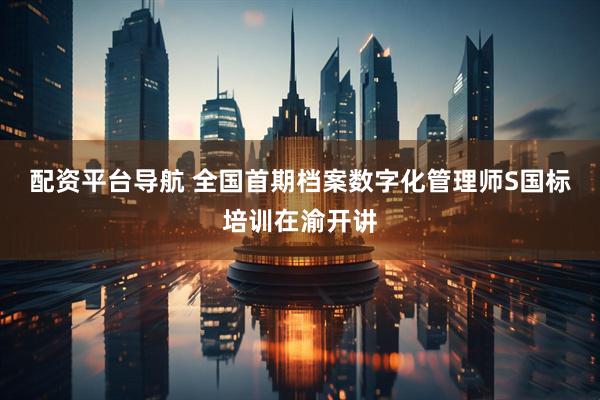 配资平台导航 全国首期档案数字化管理师S国标培训在渝开讲