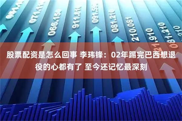 股票配资是怎么回事 李玮锋：02年踢完巴西想退役的心都有了 至今还记忆最深刻