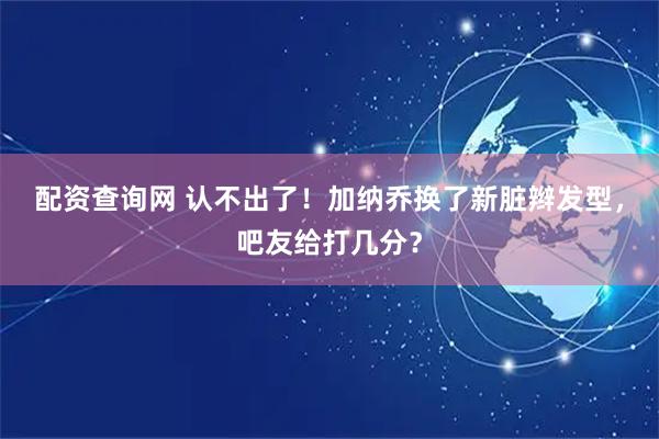 配资查询网 认不出了！加纳乔换了新脏辫发型，吧友给打几分？