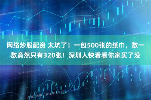 网络炒股配资 太坑了！一包500张的纸巾，数一数竟然只有320张！深圳人快看看你家买了没