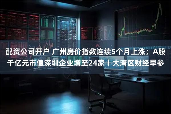 配资公司开户 广州房价指数连续5个月上涨；A股千亿元市值深圳企业增至24家丨大湾区财经早参